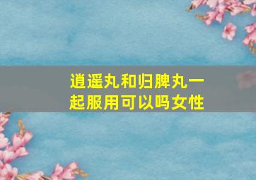 逍遥丸和归脾丸一起服用可以吗女性