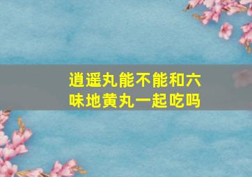 逍遥丸能不能和六味地黄丸一起吃吗