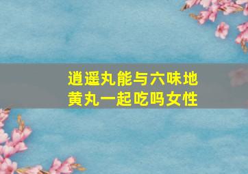 逍遥丸能与六味地黄丸一起吃吗女性