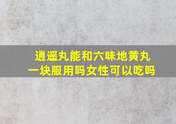 逍遥丸能和六味地黄丸一块服用吗女性可以吃吗