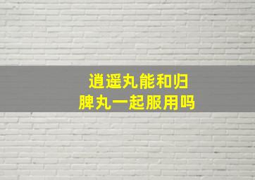 逍遥丸能和归脾丸一起服用吗