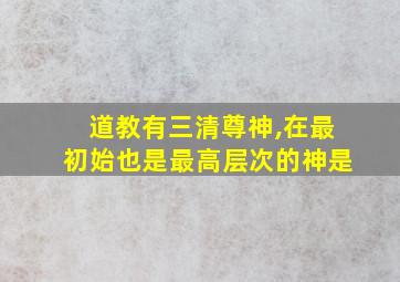 道教有三清尊神,在最初始也是最高层次的神是