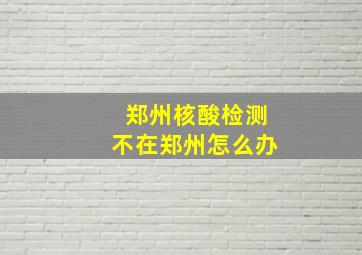 郑州核酸检测不在郑州怎么办