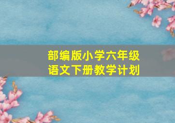 部编版小学六年级语文下册教学计划