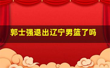 郭士强退出辽宁男篮了吗