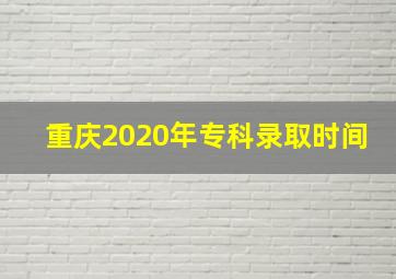 重庆2020年专科录取时间