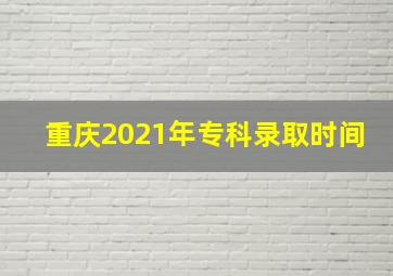 重庆2021年专科录取时间