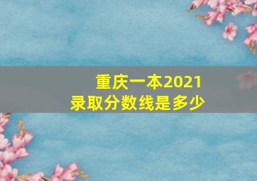 重庆一本2021录取分数线是多少