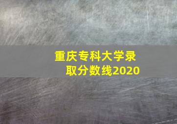 重庆专科大学录取分数线2020