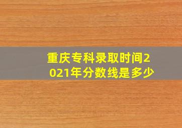 重庆专科录取时间2021年分数线是多少