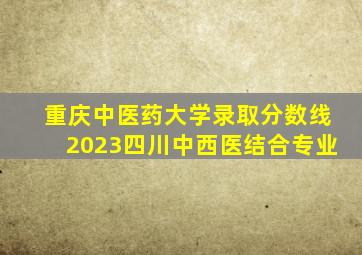 重庆中医药大学录取分数线2023四川中西医结合专业