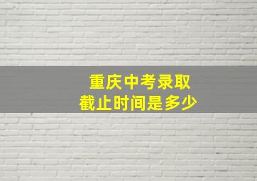 重庆中考录取截止时间是多少