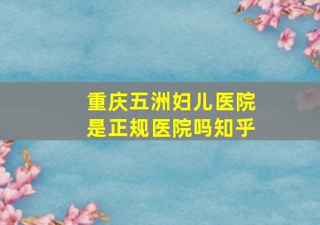 重庆五洲妇儿医院是正规医院吗知乎