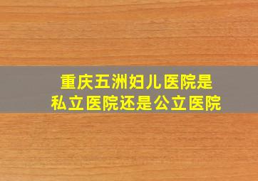 重庆五洲妇儿医院是私立医院还是公立医院