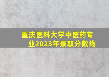 重庆医科大学中医药专业2023年录取分数线