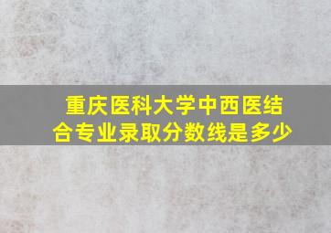 重庆医科大学中西医结合专业录取分数线是多少