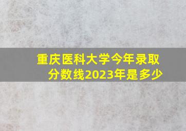 重庆医科大学今年录取分数线2023年是多少