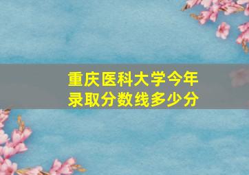 重庆医科大学今年录取分数线多少分