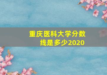 重庆医科大学分数线是多少2020