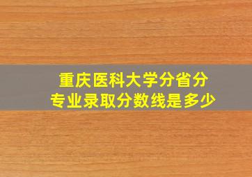 重庆医科大学分省分专业录取分数线是多少