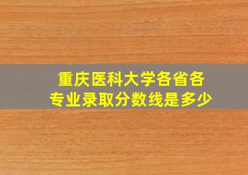 重庆医科大学各省各专业录取分数线是多少