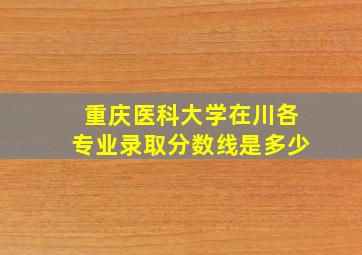 重庆医科大学在川各专业录取分数线是多少