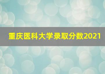 重庆医科大学录取分数2021