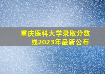 重庆医科大学录取分数线2023年最新公布