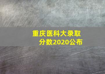 重庆医科大录取分数2020公布