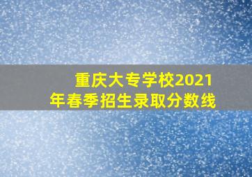 重庆大专学校2021年春季招生录取分数线