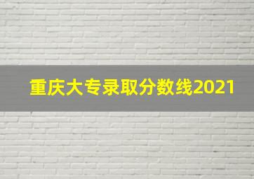 重庆大专录取分数线2021