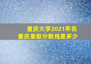 重庆大学2021年在重庆录取分数线是多少