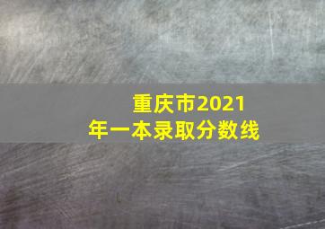 重庆市2021年一本录取分数线