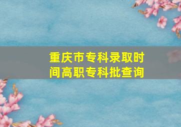 重庆市专科录取时间高职专科批查询