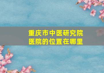 重庆市中医研究院医院的位置在哪里