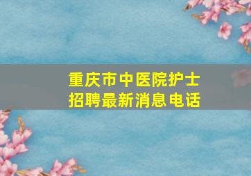 重庆市中医院护士招聘最新消息电话