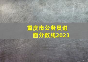 重庆市公务员进面分数线2023