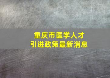 重庆市医学人才引进政策最新消息