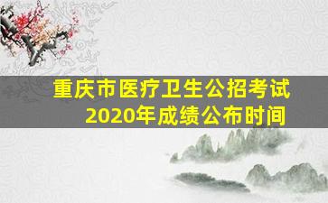 重庆市医疗卫生公招考试2020年成绩公布时间