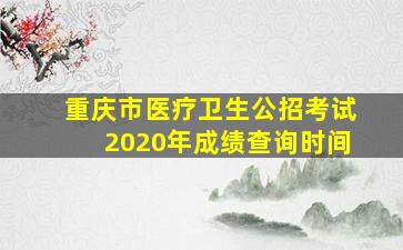 重庆市医疗卫生公招考试2020年成绩查询时间