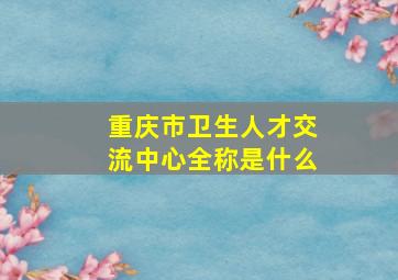 重庆市卫生人才交流中心全称是什么