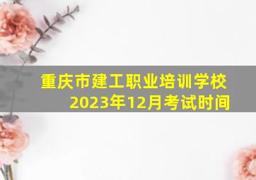 重庆市建工职业培训学校2023年12月考试时间