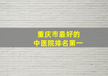 重庆市最好的中医院排名第一