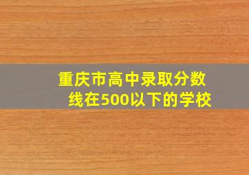 重庆市高中录取分数线在500以下的学校