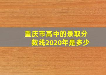 重庆市高中的录取分数线2020年是多少