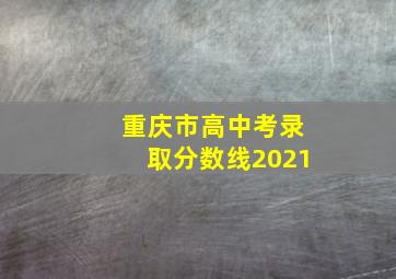 重庆市高中考录取分数线2021