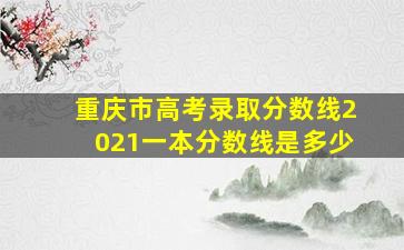 重庆市高考录取分数线2021一本分数线是多少