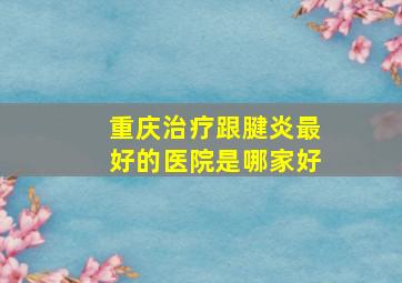 重庆治疗跟腱炎最好的医院是哪家好