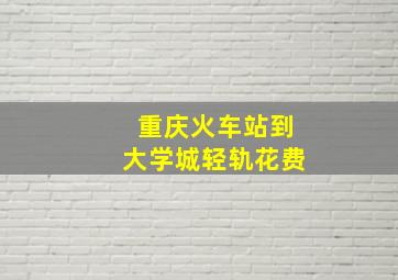 重庆火车站到大学城轻轨花费