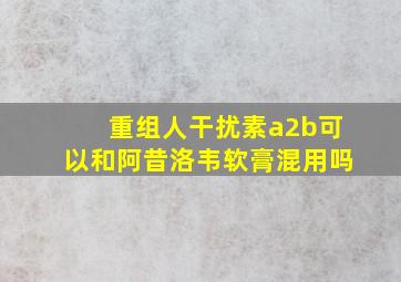 重组人干扰素a2b可以和阿昔洛韦软膏混用吗